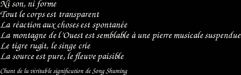 Ni son, ni forme / Tout le corps est transparent / La réaction aux choses est spontanée / La montagne de l'Ouest est semblable à une pierre musicale suspendue / Le tigre rugit, le singe crie / La source est pure, le fleuve paisible / Chant de la véritable signification de Song Shuming