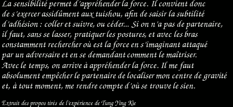 La sensibilité permet d'appréhender la force. Il convient donc de s'exercer assidûment aux tuishou, afin de saisir la subtilité d'adhésion : coller et suivre, ou céder... Si on n'a pas de partenaire, il faut, sans se lasser, pratiquer les postures, et avec les bras constamment rechercher où est la force en s'imaginant attaqué par un adversaire et en se demandant comment le maîtriser. Avec le temps, on arrive à appréhender la force. Il me faut absolument empêcher le partenaire de localiser mon centre de gravité et, à tout moment, me rendre compte d'où se trouve le sien. / Extrait des propos tirés de l'expérience de Tung Ying Kie