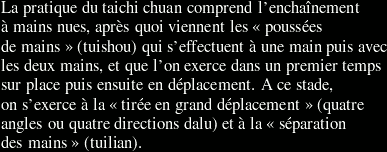 La pratique du taichi chuan comprend l'enchaînement à mains nues, après quoi viennent les poussées de mains (tuishou) qui s'effectuent à une main puis avec les deux mains, et que l'on exerce dans un premier temps sur place puis ensuite en déplacement. A ce stade, on s'exerce à la tirée en grand déplacement (quatre angles ou quatre directions dalu) et à la séparation des mains (tuilian).