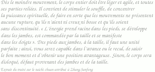 Dès le moindre mouvement, le corps entier doit être léger et agile, et toutes ses parties reliées. Il convient de stimuler le souffle, de concentrer la puissance spirituelle, de faire en sorte que les mouvements ne présentent aucune rupture, qu'ils n'aient ni creux ni bosse et qu'ils soient sans discontinuité. L'énergie prend racine dans les pieds, se développe dans les jambes, est commandée par la taille et se manifeste dans les doigts. Des pieds aux jambes, à la taille, il faut une unité parfaite ; ainsi, vous serez capable dans l'avance ou le recul, de saisir le bon moment et d'obtenir une position avantageuse. Sinon, le corps sera disloqué, défaut provenant des jambes et de la taille. / Extrait du traité sur le taichi chuan attribué à Zhang Sanfeng